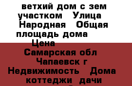 ветхий дом с зем.участком › Улица ­ Народная › Общая площадь дома ­ 32 › Цена ­ 250 000 - Самарская обл., Чапаевск г. Недвижимость » Дома, коттеджи, дачи продажа   . Самарская обл.,Чапаевск г.